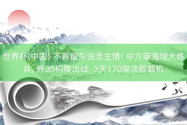 世界杯(中国) 不再留东说念主情! 中方菲海域大练兵， 歼35初度出战， 3天170架次舰载机