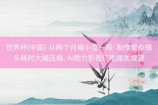 世界杯(中国) 从两个月缩小至一周: 制作复杂镜头耗时大幅压缩， AI助力影视广电提质提速