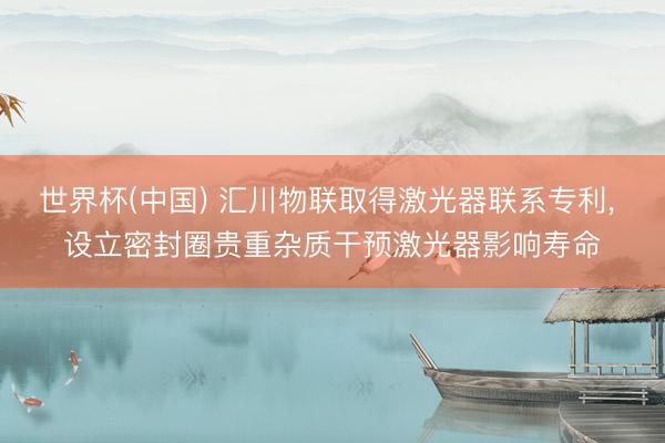 世界杯(中国) 汇川物联取得激光器联系专利， 设立密封圈贵重杂质干预激光器影响寿命