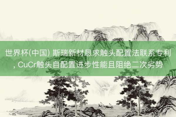 世界杯(中国) 斯瑞新材恳求触头配置法联系专利， CuCr触头自配置进步性能且阻绝二次劣势