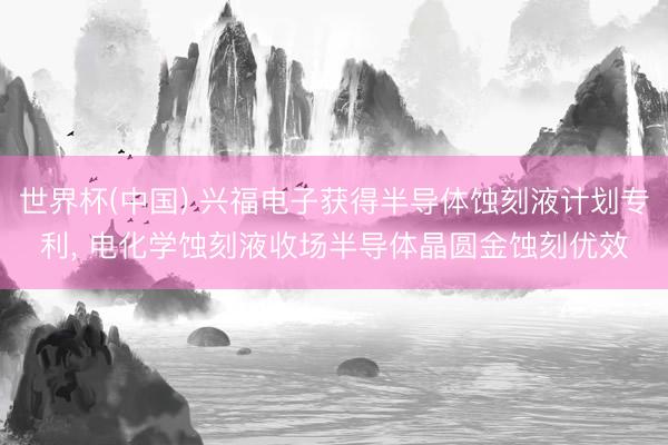 世界杯(中国) 兴福电子获得半导体蚀刻液计划专利， 电化学蚀刻液收场半导体晶圆金蚀刻优效