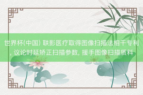 世界杯(中国) 联影医疗取得图像扫描法相干专利, 议论时延矫正扫描参数, 援手图像扫描质料