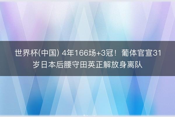 世界杯(中国) 4年166场+3冠！葡体官宣31岁日本后腰守田英正解放身离队