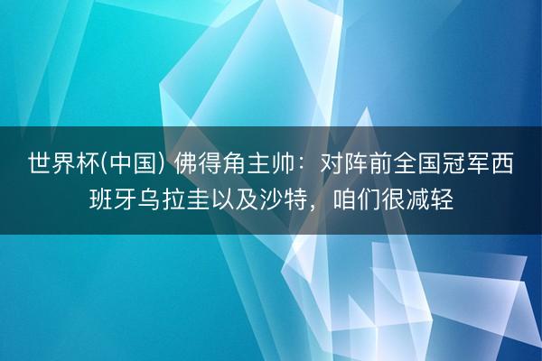 世界杯(中国) 佛得角主帅：对阵前全国冠军西班牙乌拉圭以及沙特，咱们很减轻