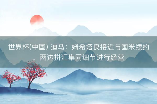 世界杯(中国) 迪马：姆希塔良接近与国米续约，两边拼汇集同细节进行经营