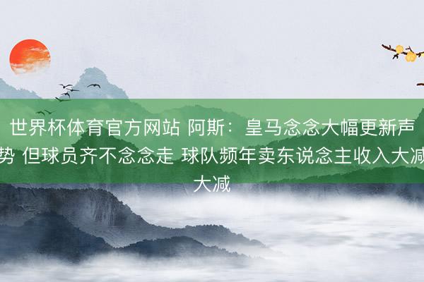 世界杯体育官方网站 阿斯：皇马念念大幅更新声势 但球员齐不念念走 球队频年卖东说念主收入大减