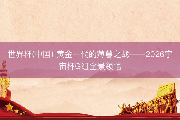 世界杯(中国) 黄金一代的薄暮之战——2026宇宙杯G组全景领悟