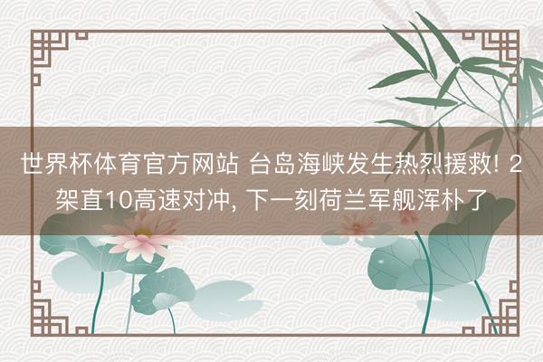 世界杯体育官方网站 台岛海峡发生热烈援救! 2架直10高速对冲， 下一刻荷兰军舰浑朴了