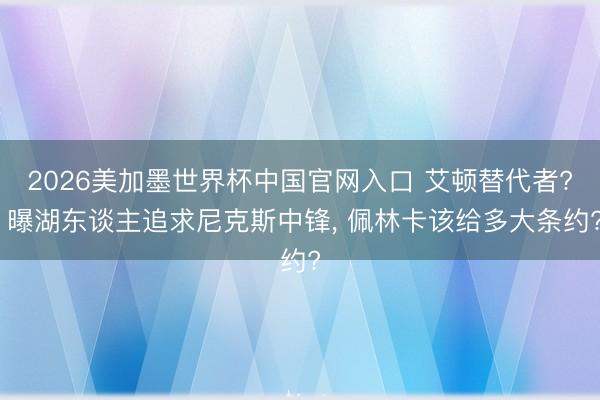 2026美加墨世界杯中国官网入口 艾顿替代者? 曝湖东谈主追求尼克斯中锋， 佩林卡该给多大条约?