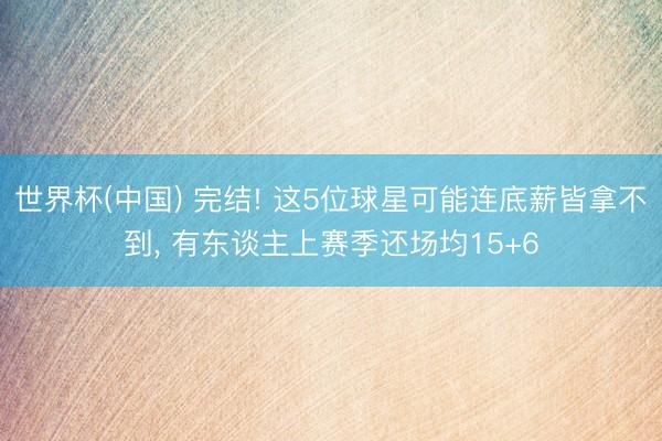 世界杯(中国) 完结! 这5位球星可能连底薪皆拿不到， 有东谈主上赛季还场均15+6