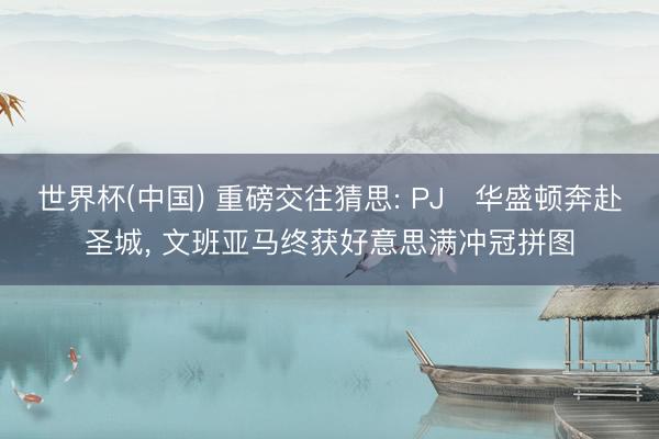 世界杯(中国) 重磅交往猜思: PJ・华盛顿奔赴圣城， 文班亚马终获好意思满冲冠拼图