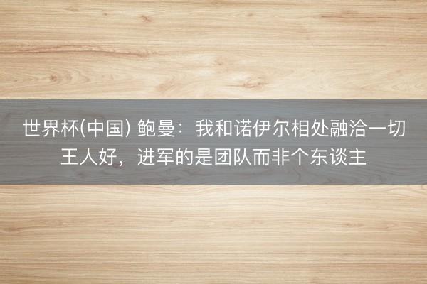世界杯(中国) 鲍曼：我和诺伊尔相处融洽一切王人好，进军的是团队而非个东谈主