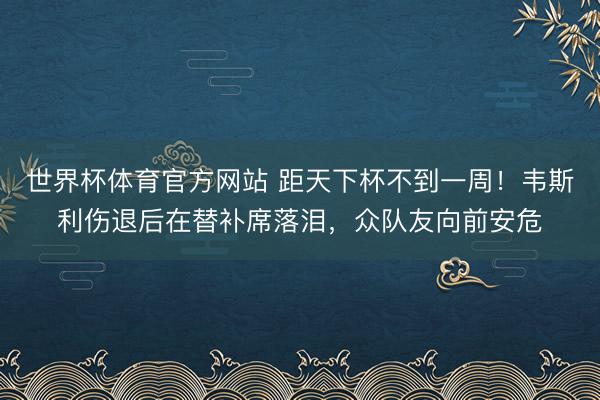 世界杯体育官方网站 距天下杯不到一周！韦斯利伤退后在替补席落泪，众队友向前安危