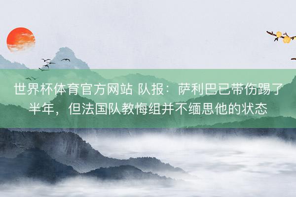 世界杯体育官方网站 队报：萨利巴已带伤踢了半年，但法国队教悔组并不缅思他的状态