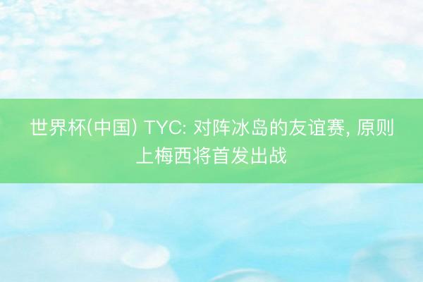 世界杯(中国) TYC: 对阵冰岛的友谊赛, 原则上梅西将首发出
