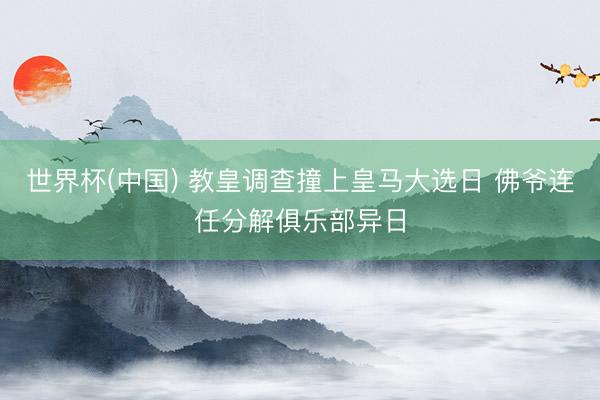 世界杯(中国) 教皇调查撞上皇马大选日 佛爷连任分解俱乐部异日