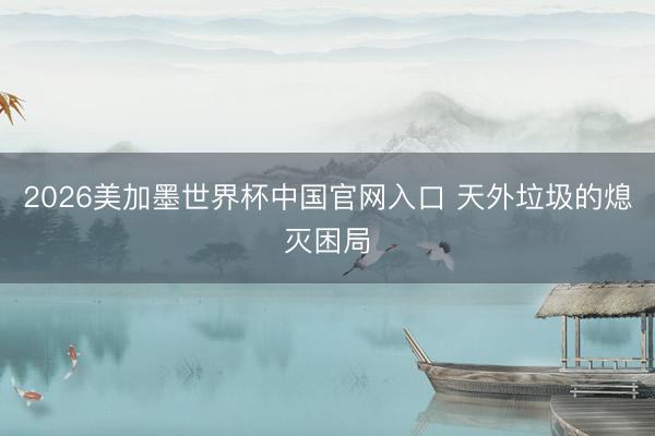 2026美加墨世界杯中国官网入口 天外垃圾的熄灭困局