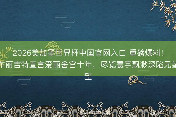 2026美加墨世界杯中国官网入口 重磅爆料！布丽吉特直言爱丽舍宫十年，尽览寰宇飘渺深陷无望