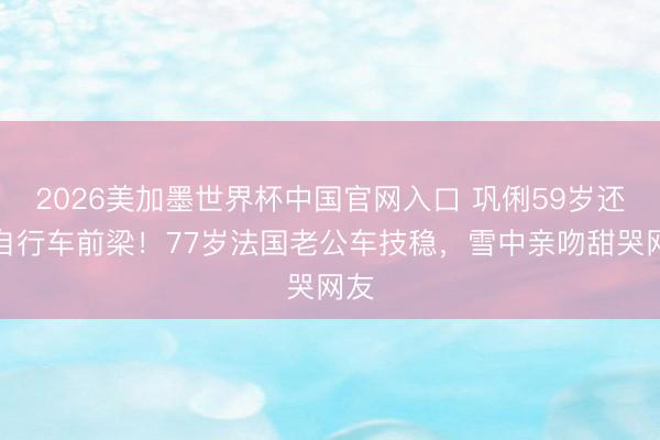 2026美加墨世界杯中国官网入口 巩俐59岁还坐自行车前梁！77岁法国老公车技稳，雪中亲吻甜哭网友