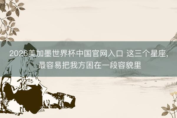 2026美加墨世界杯中国官网入口 这三个星座，<a href=