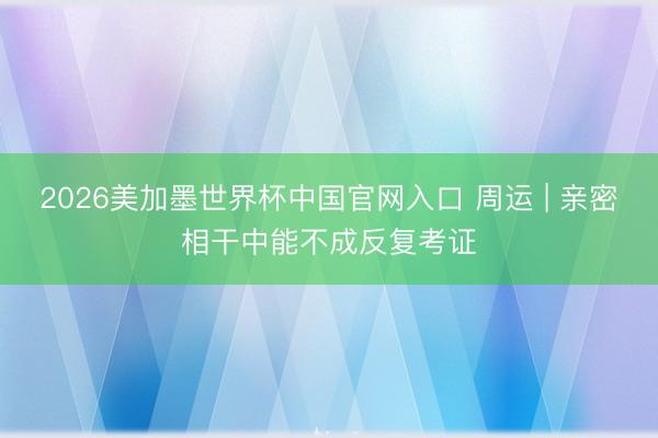 2026美加墨世界杯中国官网入口 周运 | 亲密相干中能不成反复考证