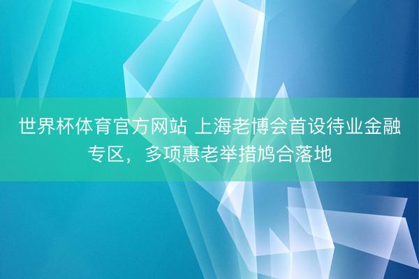 世界杯体育官方网站 上海老博会首设待业金融专区，多项惠老举措鸠合落地
