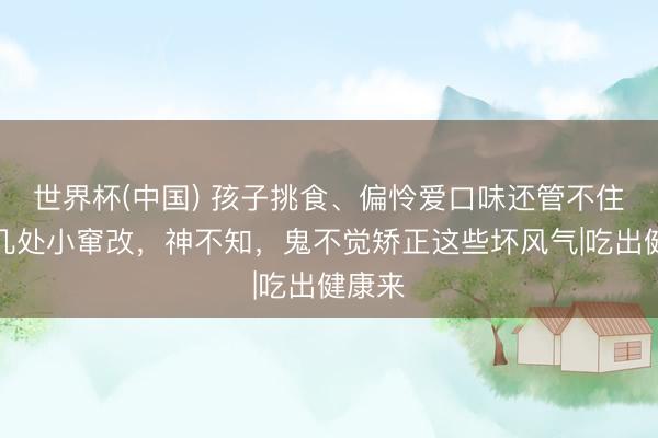 世界杯(中国) 孩子挑食、偏怜爱口味还管不住嘴?几处小窜改,神不知,鬼不觉矫正这些坏风气|吃出健康来