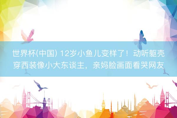 世界杯(中国) 12岁小鱼儿变样了！动听躯壳穿西装像小大东谈主，亲妈脸画面看哭网友