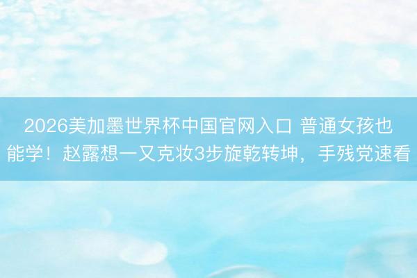 2026美加墨世界杯中国官网入口 普通女孩也能学!赵露想一又克妆3步旋乾转坤,手残党速看