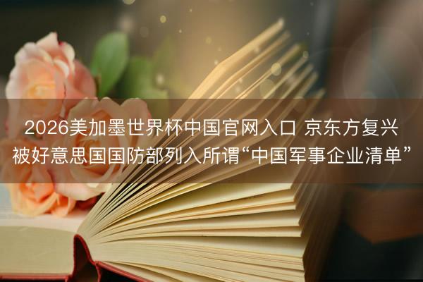 2026美加墨世界杯中国官网入口 京东方复兴被好意思国国防部列入所谓“中国军事企业清单”
