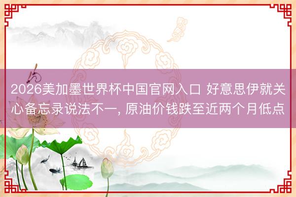 2026美加墨世界杯中国官网入口 好意思伊就关心备忘录说法不一， 原油价钱跌至近两个月低点