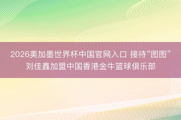 2026美加墨世界杯中国官网入口 接待“图图”刘佳鑫加盟中国香港金牛篮球俱乐部