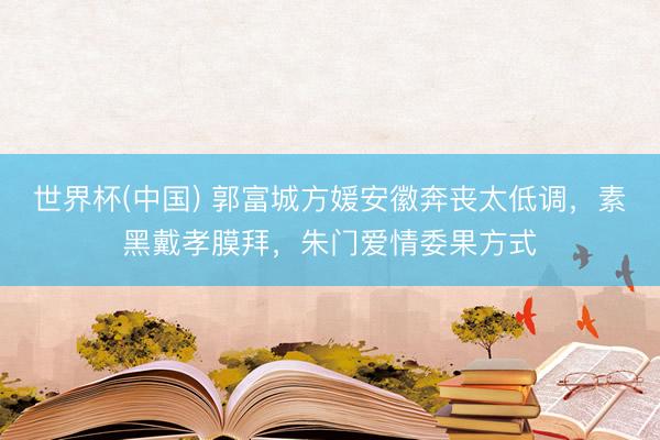 世界杯(中国) 郭富城方媛安徽奔丧太低调,素黑戴孝膜拜,朱门爱情委果方式