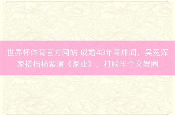 世界杯体育官方网站 成婚43年零绯闻，吴冕浑家搭档杨紫演《家业》，打脸半个文娱圈