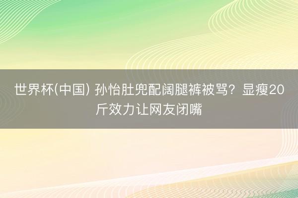 世界杯(中国) 孙怡肚兜配阔腿裤被骂?显瘦20斤效力让网友闭嘴