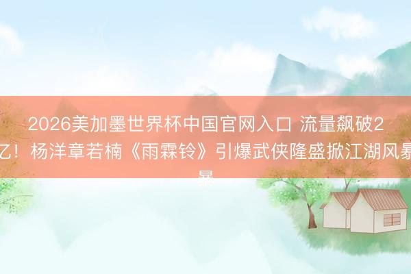 2026美加墨世界杯中国官网入口 流量飙破2亿!杨洋章若楠《雨霖铃》引爆武侠隆盛掀江湖风暴