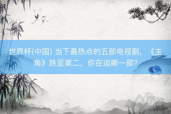 世界杯(中国) 当下最热点的五部电视剧，《主角》跌至第二，你在追哪一部？