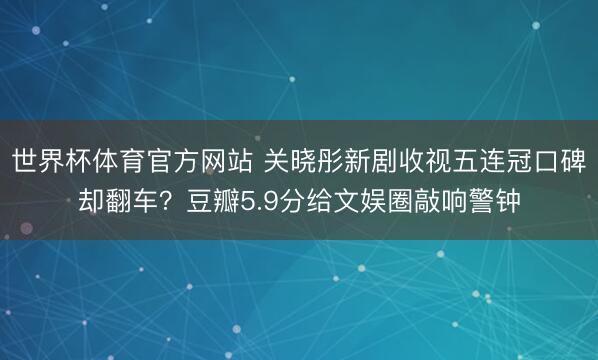 世界杯体育官方网站 关晓彤新剧收视五连冠口碑却翻车？豆瓣5.9分给文娱圈敲响警钟
