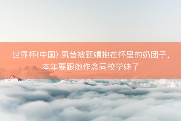 世界杯(中国) 夙昔被甄嬛抱在怀里的奶团子,本年要跟她作念同校学妹了