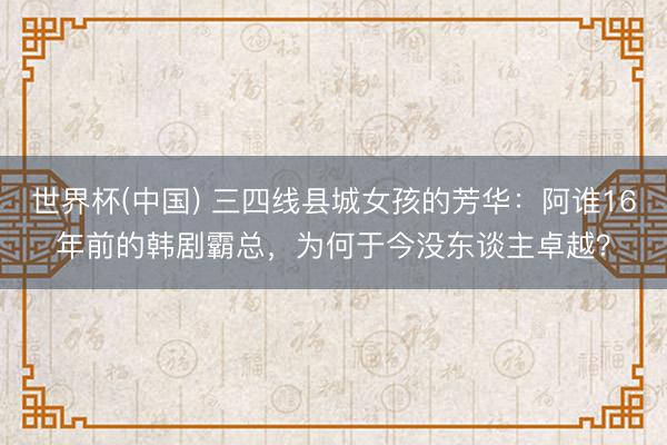 世界杯(中国) 三四线县城女孩的芳华：阿谁16年前的韩剧霸总，为何于今没东谈主卓越？