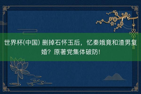 世界杯(中国) 删掉石怀玉后，忆秦娥竟和渣男复婚？原著党集体破防!