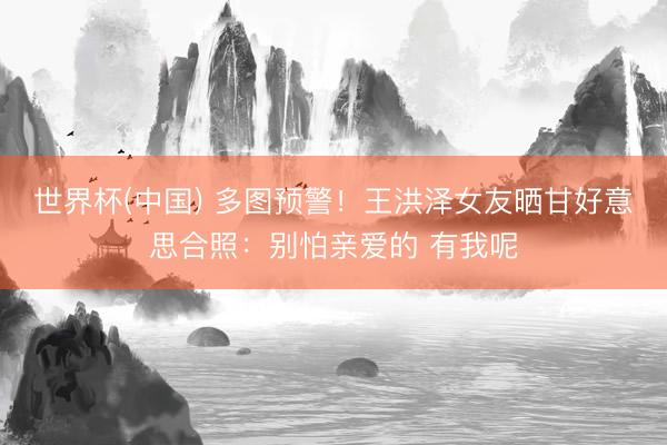 世界杯(中国) 多图预警！王洪泽女友晒甘好意思合照：别怕亲爱的 有我呢