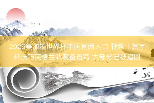 2026美加墨世界杯中国官网入口 视频丨寰宇杯技巧英格兰队装备遭窃 大部分已被追回