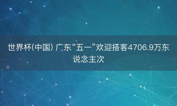 世界杯(中国) 广东“五一”欢迎搭客4706.9万东说念主次