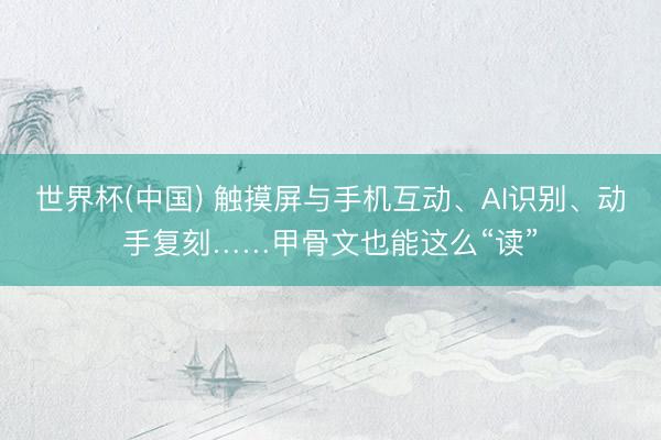 世界杯(中国) 触摸屏与手机互动、AI识别、动手复刻……甲骨文也能这么“读”