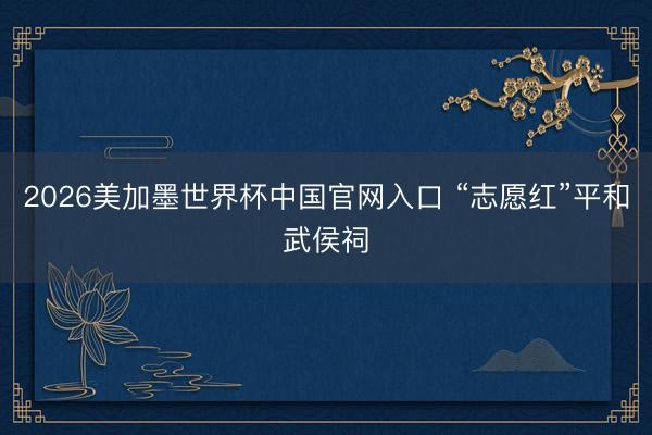 2026美加墨世界杯中国官网入口 “志愿红”平和武侯祠