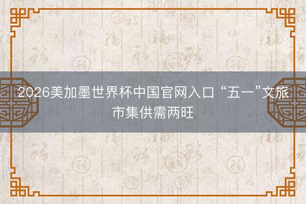 2026美加墨世界杯中国官网入口 “五一”文旅市集供需两旺