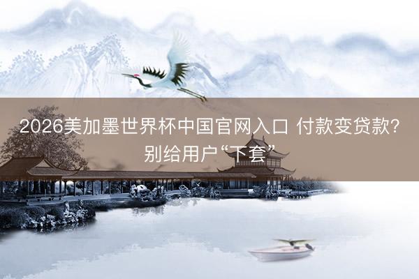 2026美加墨世界杯中国官网入口 付款变贷款？别给用户“下套”
