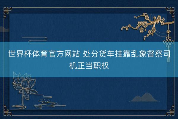 世界杯体育官方网站 处分货车挂靠乱象督察司机正当职权