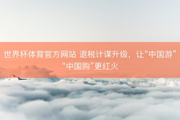 世界杯体育官方网站 退税计谋升级,让“中国游”“中国购”更红火